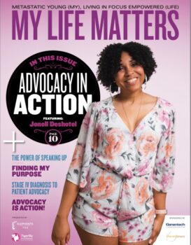 This new issue of MY LIFE Matters highlights the importance advocacy has in the cancer community. Through advocacy, we can help to improve health outcomes, support early detection, eliminate disparities, improve treatment options, improve access to clinical trials, and provide peer support, all while also educating patients, caregivers, and the medical community. In this issue, we highlight Advocacy in Action and the stories and experiences of incredible advocates in our community. As you read these stories, be inspired to become part of the advocacy community. Advocacy starts with one voice. As that one voice grows stronger, we will see it turn into a song that gets louder, stronger, and soon enough, we will see others joining in a chorus of hope and transformation. What once seemed impossible will not only be possible but will become a song everyone knows the words to, transforming into the “Power of Many.” Join us in advocacy. Together, let's become Advocacy in Action. » click to view magazine